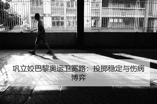 巩立姣巴黎奥运卫冕路：投掷稳定与伤病博弈
