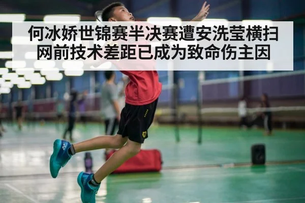 何冰娇世锦赛半决赛遭安洗莹横扫 网前技术差距已成为致命伤主因