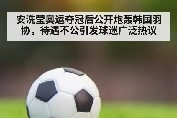 安洗莹奥运夺冠后公开炮轰韩国羽协,待遇不公引发球迷广泛热议